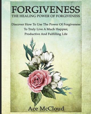 Forgiveness The Healing Power Of Forgiveness: Discover How To Use The Power Of Forgiveness To Truly
