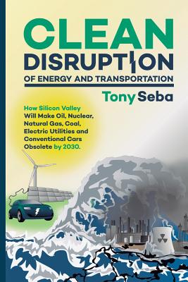  Clean Disruption of Energy and Transportation: How Silicon Valley Will Make Oil, Nuclear, Natural Gas, Coal, Electric Utilities and Conventional Cars