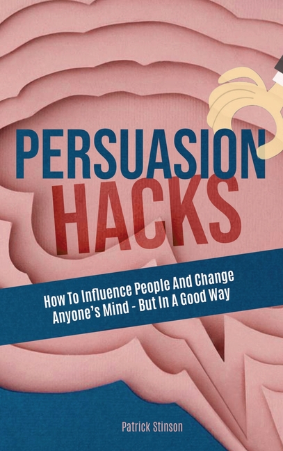 Persuasion Hacks: How To Influence People And Change Anyone's Mind - But In A Good Way