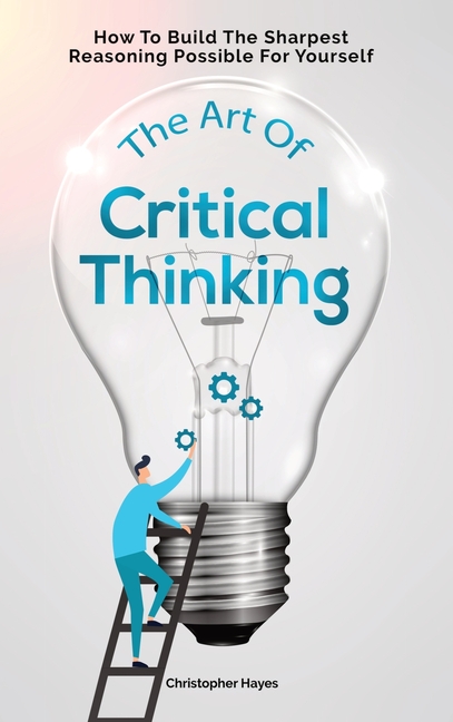 Art Of Critical Thinking How To Build The Sharpest Reasoning Possible For Yourself