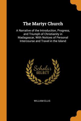 The Martyr Church: A Narrative of the Introduction, Progress, and Triumph of Christianity in Madagascar, with Notices of Personal Interco