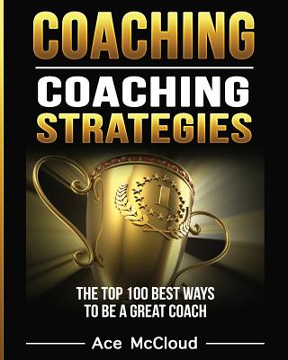 Coaching Coaching Strategies: The Top 100 Best Ways To Be A Great Coach