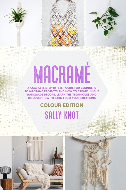  Macramé: A Complete Step-By-Step Guide For Beginners To Macramé Projects And How To Create Unique Handmade Decors. Learn The Te