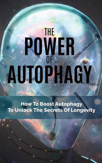 Power Of Autophagy: How To Boost Autophagy To Unlock The Secrets Of Longevity