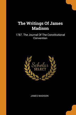 Writings of James Madison: 1787. the Journal of the Constitutional Convention