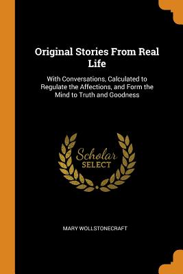  Original Stories from Real Life: With Conversations, Calculated to Regulate the Affections, and Form the Mind to Truth and Goodness
