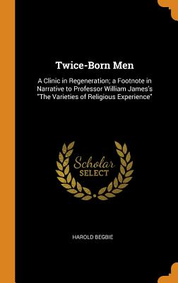 Twice-Born Men: A Clinic in Regeneration; A Footnote in Narrative to Professor William James's the V