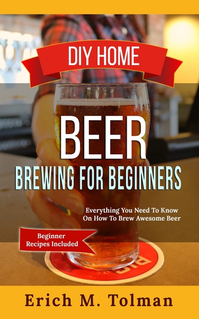 DIY Home Beer Brewing For Beginners: Everything You Need To Know On How To Brew Awesome Beer (Beginn