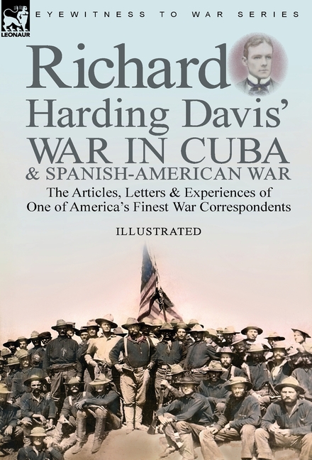 Richard Harding Davis' War in Cuba & Spanish-American War: the Articles, Letters and Experiences of One of America's Finest War Correspondents