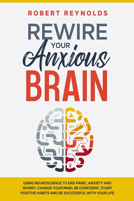  Rewire your Anxious Brain: Using Neuroscience to End Panic, Anxiety and Worry. Change your mind, be confident, start positive Habits and Be Succe