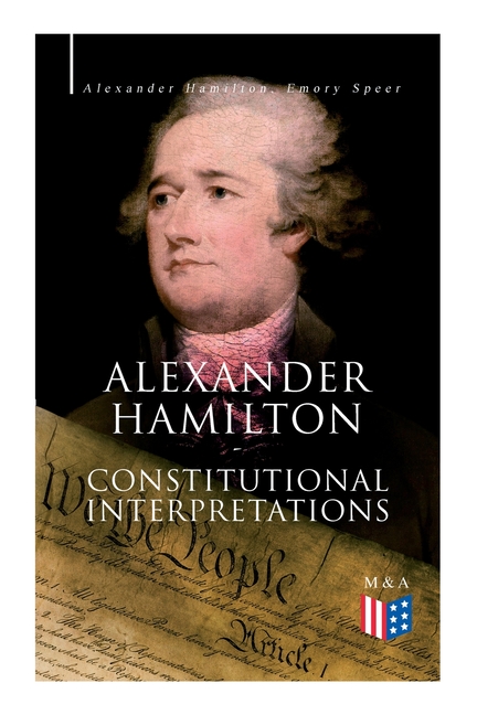  Alexander Hamilton: Constitutional Interpretations: Works & Speeches in Favor of the American Constitution Including the Federalist Papers and the Con