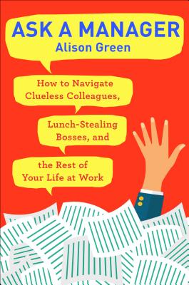 Ask a Manager: How to Navigate Clueless Colleagues, Lunch-Stealing Bosses, and the Rest of Your Life