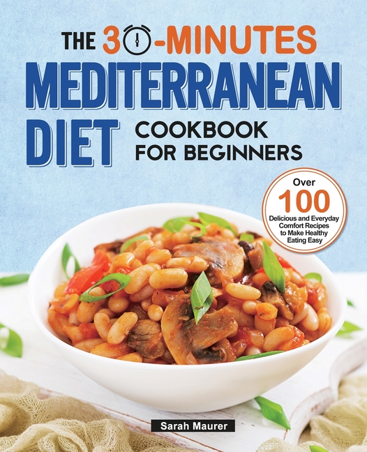 The 30-Minutes Mediterranean Diet Cookbook for Beginners: Over 100 Delicious and Everyday Comfort Recipes to Make Healthy Eating Easy