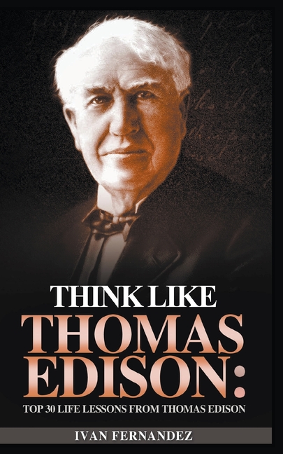 Think Like Thomas Edison: Top 30 Life Lessons from Thomas Edison