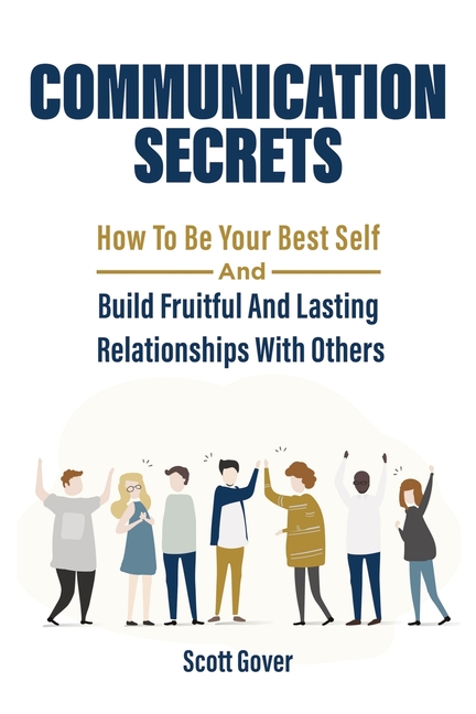 Communication Secrets: How To Be Your Best Self And Build Fruitful And Lasting Relationships With Ot