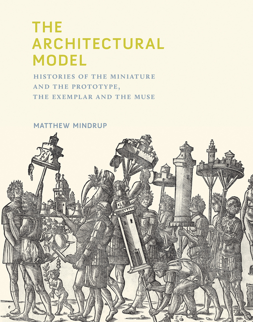 Architectural Model: Histories of the Miniature and the Prototype, the Exemplar and the Muse