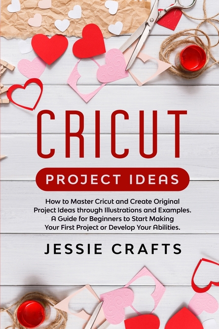 Cricut Project Ideas: How to Master Cricut and Create Original Project Ideas through Illustrations and Examples. A Guide for Beginners to St