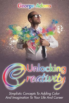 Unlocking Creativity: Simplistic Concepts To Adding Color And Imagination To Your Life And Career