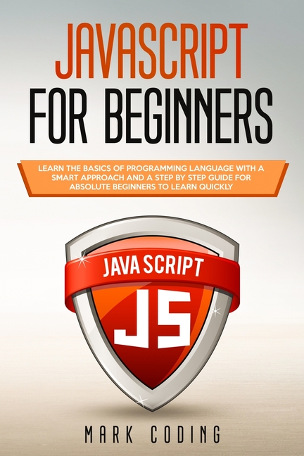  Javascript for Beginners: Learn the Basics of Programming Language with a Smart Approach and a Step by Step Guide for Absolute Beginners to Lear