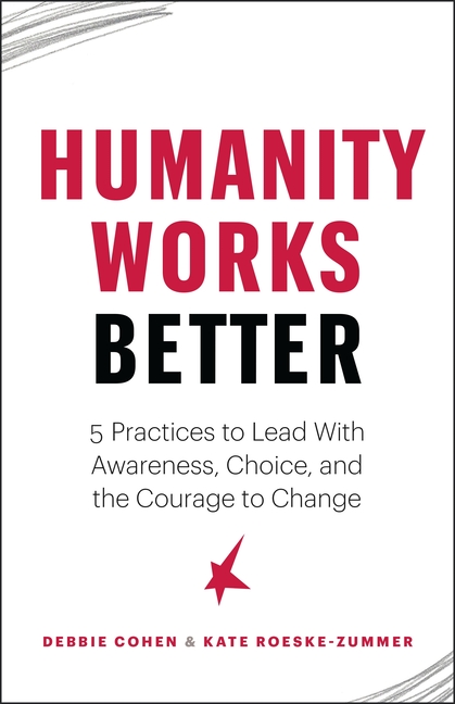Humanity Works Better Five Practices to Lead with Awareness, Choice and the Courage to Change