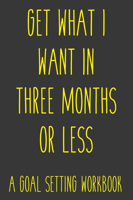 Get What I Want In Three Months Or Less A Goal Setting Workbook: Take the Challenge! Write your Goal