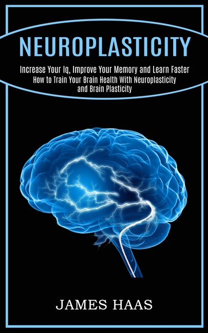  Neuroplasticity: Increase Your Iq, Improve Your Memory and Learn Faster (How to Train Your Brain Health With Neuroplasticity and Brain