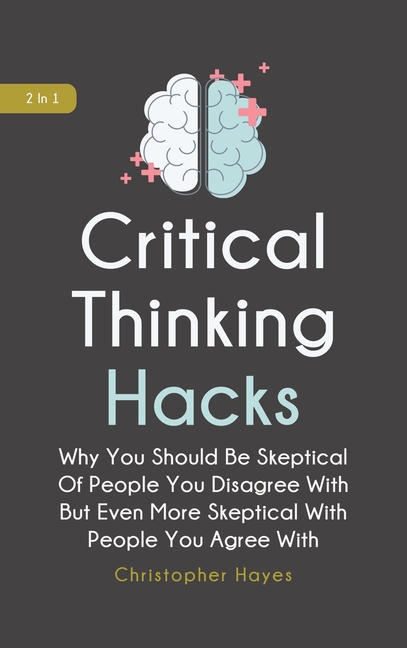 Critical Thinking Hacks 2 In 1: Why You Should Be Skeptical Of People You Disagree With But Even Mor